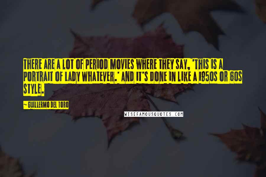 Guillermo Del Toro Quotes: There are a lot of period movies where they say, 'This is a portrait of Lady Whatever.' And it's done in like a 1950s or 60s style.