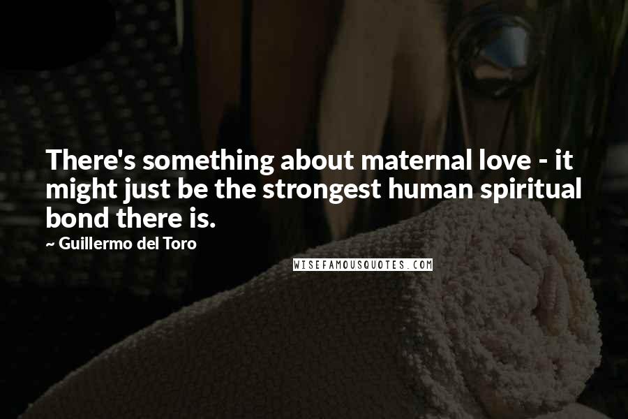 Guillermo Del Toro Quotes: There's something about maternal love - it might just be the strongest human spiritual bond there is.