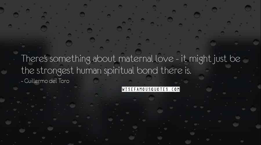 Guillermo Del Toro Quotes: There's something about maternal love - it might just be the strongest human spiritual bond there is.