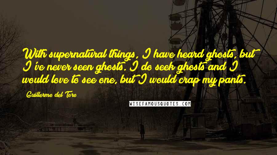 Guillermo Del Toro Quotes: With supernatural things, I have heard ghosts, but I've never seen ghosts. I do seek ghosts and I would love to see one, but I would crap my pants.