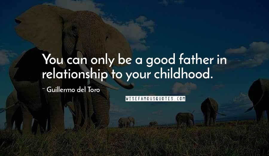 Guillermo Del Toro Quotes: You can only be a good father in relationship to your childhood.