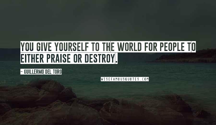 Guillermo Del Toro Quotes: You give yourself to the world for people to either praise or destroy.