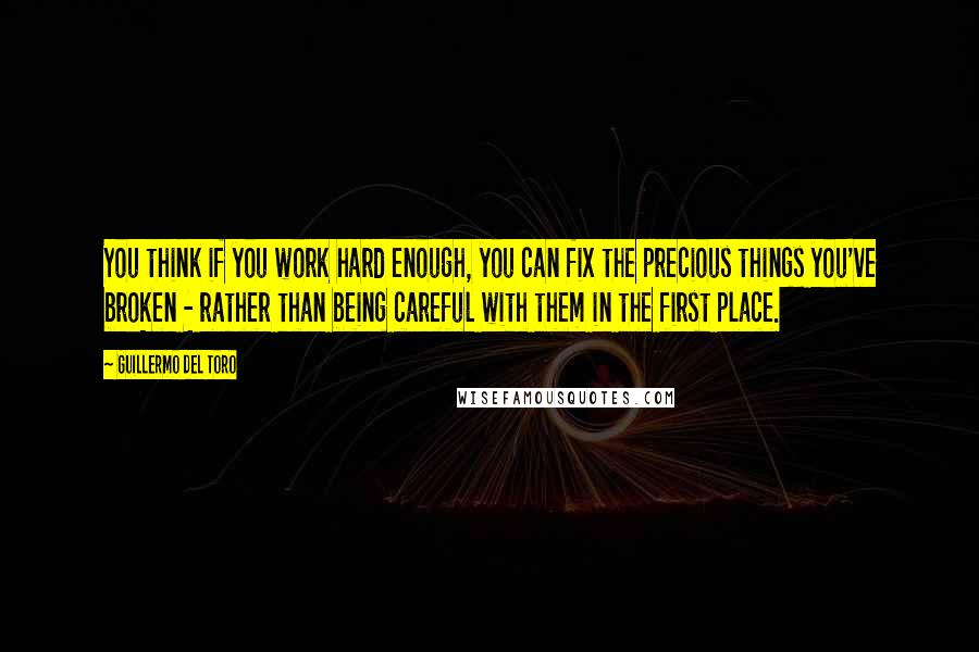 Guillermo Del Toro Quotes: You think if you work hard enough, you can fix the precious things you've broken - rather than being careful with them in the first place.