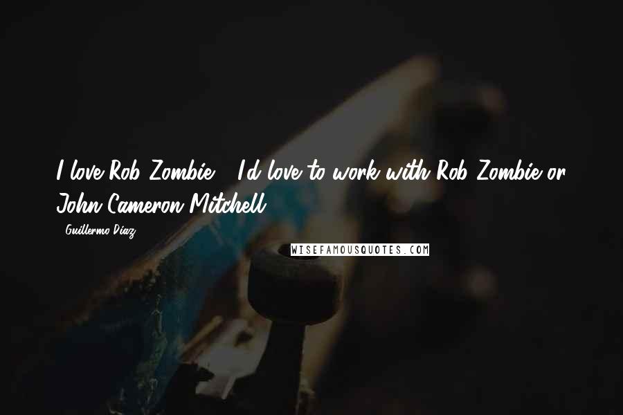 Guillermo Diaz Quotes: I love Rob Zombie - I'd love to work with Rob Zombie or John Cameron Mitchell.