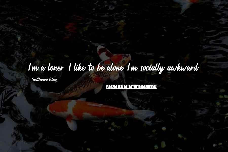 Guillermo Diaz Quotes: I'm a loner. I like to be alone. I'm socially awkward.