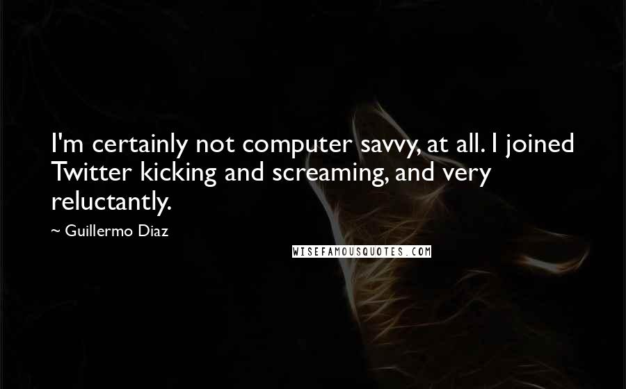 Guillermo Diaz Quotes: I'm certainly not computer savvy, at all. I joined Twitter kicking and screaming, and very reluctantly.