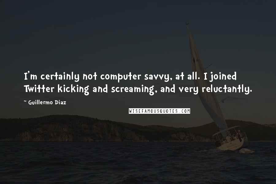 Guillermo Diaz Quotes: I'm certainly not computer savvy, at all. I joined Twitter kicking and screaming, and very reluctantly.