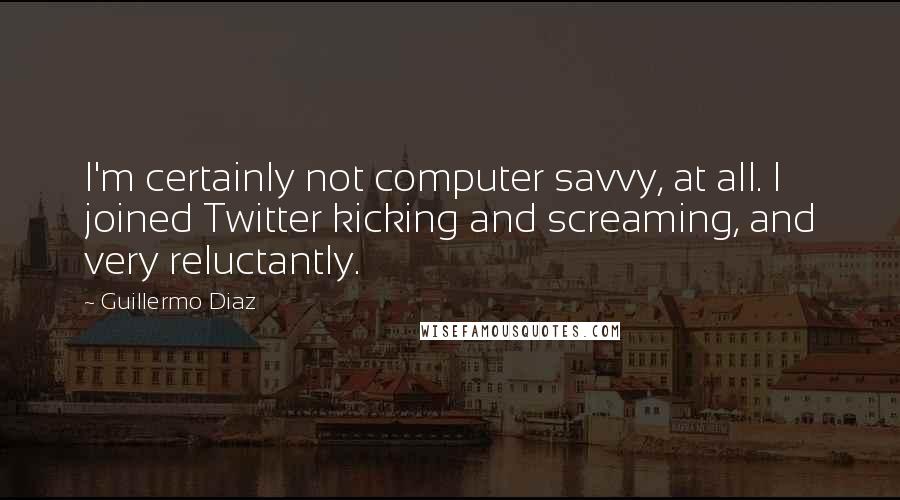 Guillermo Diaz Quotes: I'm certainly not computer savvy, at all. I joined Twitter kicking and screaming, and very reluctantly.