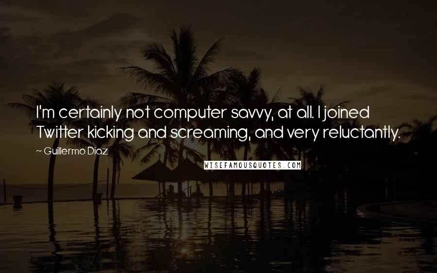 Guillermo Diaz Quotes: I'm certainly not computer savvy, at all. I joined Twitter kicking and screaming, and very reluctantly.