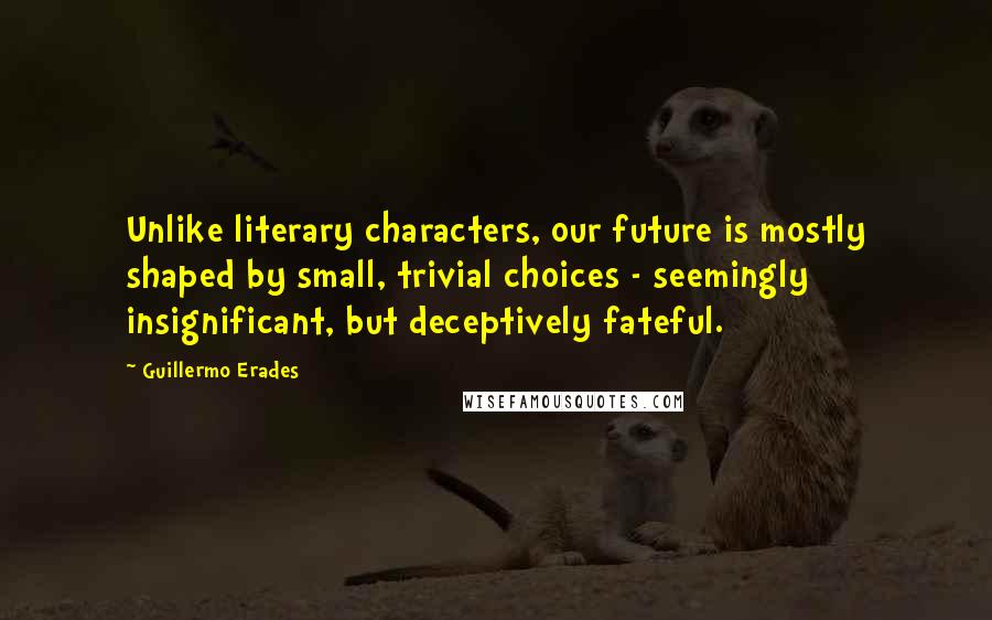 Guillermo Erades Quotes: Unlike literary characters, our future is mostly shaped by small, trivial choices - seemingly insignificant, but deceptively fateful.