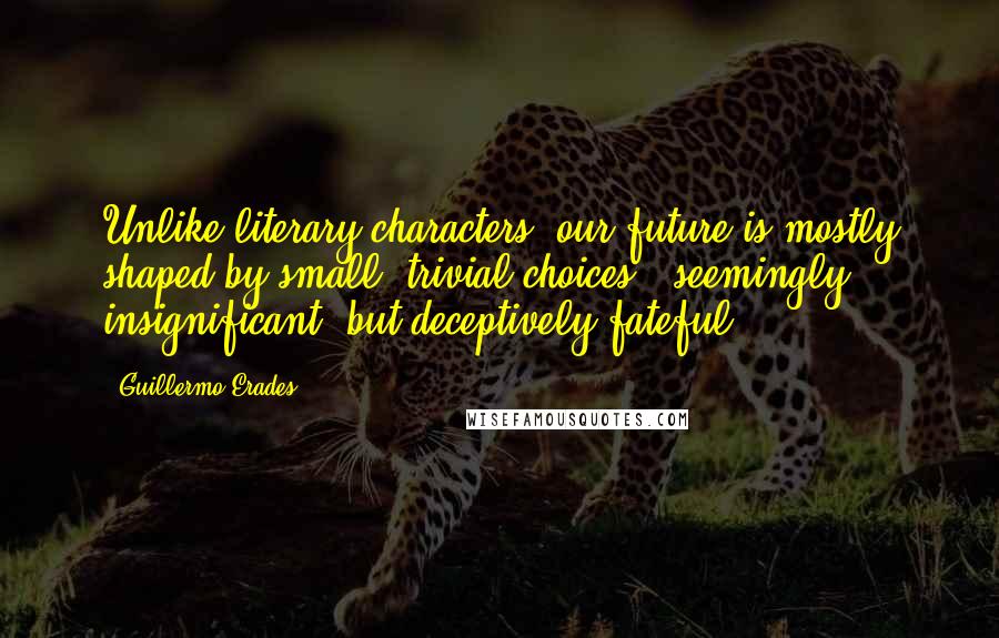 Guillermo Erades Quotes: Unlike literary characters, our future is mostly shaped by small, trivial choices - seemingly insignificant, but deceptively fateful.