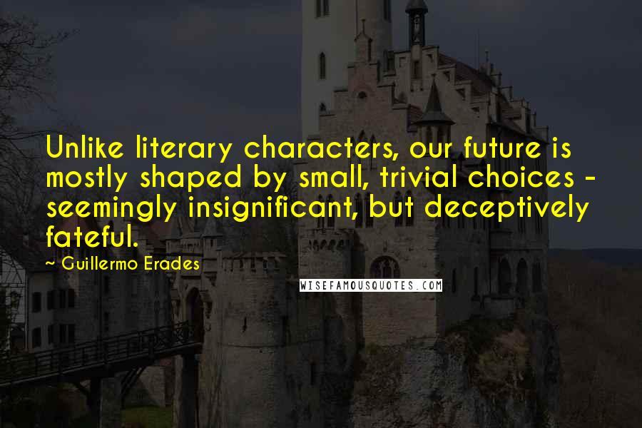 Guillermo Erades Quotes: Unlike literary characters, our future is mostly shaped by small, trivial choices - seemingly insignificant, but deceptively fateful.