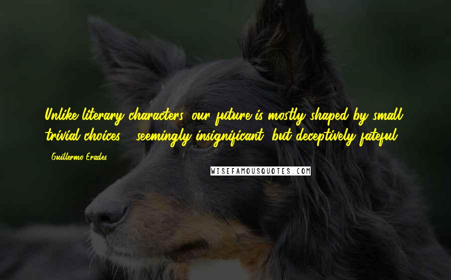 Guillermo Erades Quotes: Unlike literary characters, our future is mostly shaped by small, trivial choices - seemingly insignificant, but deceptively fateful.