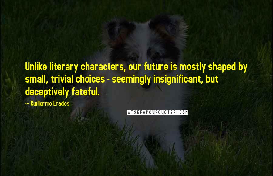 Guillermo Erades Quotes: Unlike literary characters, our future is mostly shaped by small, trivial choices - seemingly insignificant, but deceptively fateful.