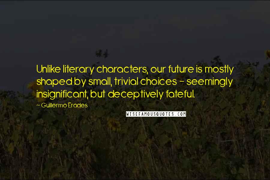 Guillermo Erades Quotes: Unlike literary characters, our future is mostly shaped by small, trivial choices - seemingly insignificant, but deceptively fateful.