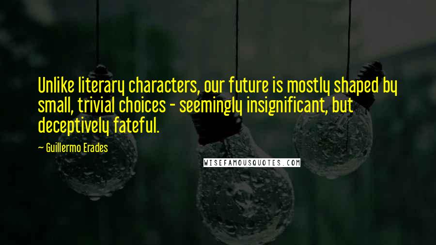 Guillermo Erades Quotes: Unlike literary characters, our future is mostly shaped by small, trivial choices - seemingly insignificant, but deceptively fateful.