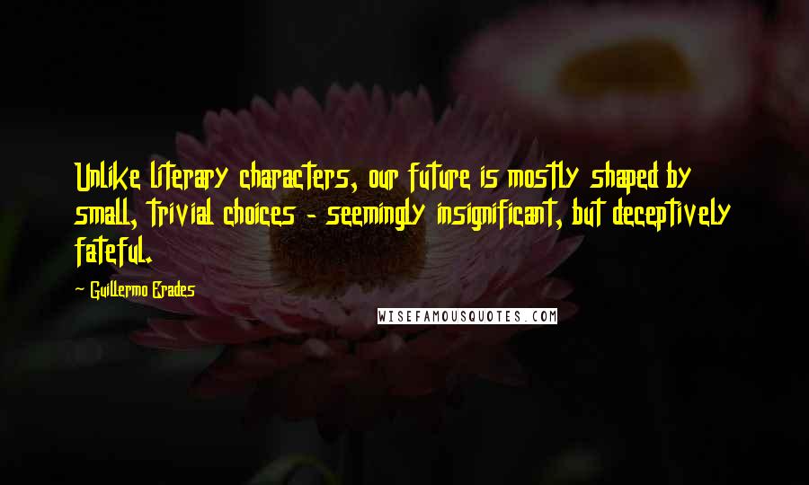 Guillermo Erades Quotes: Unlike literary characters, our future is mostly shaped by small, trivial choices - seemingly insignificant, but deceptively fateful.