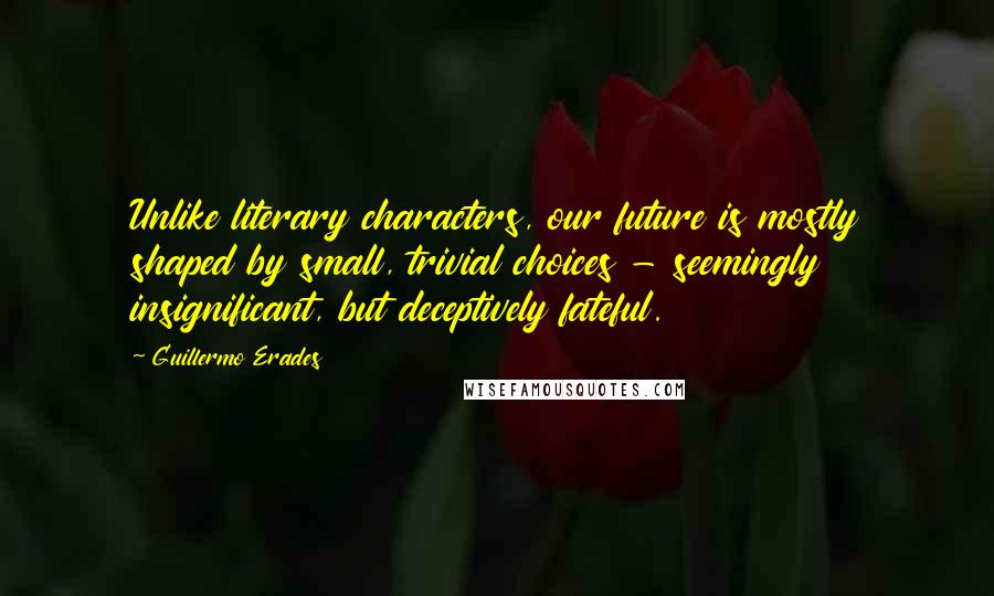 Guillermo Erades Quotes: Unlike literary characters, our future is mostly shaped by small, trivial choices - seemingly insignificant, but deceptively fateful.