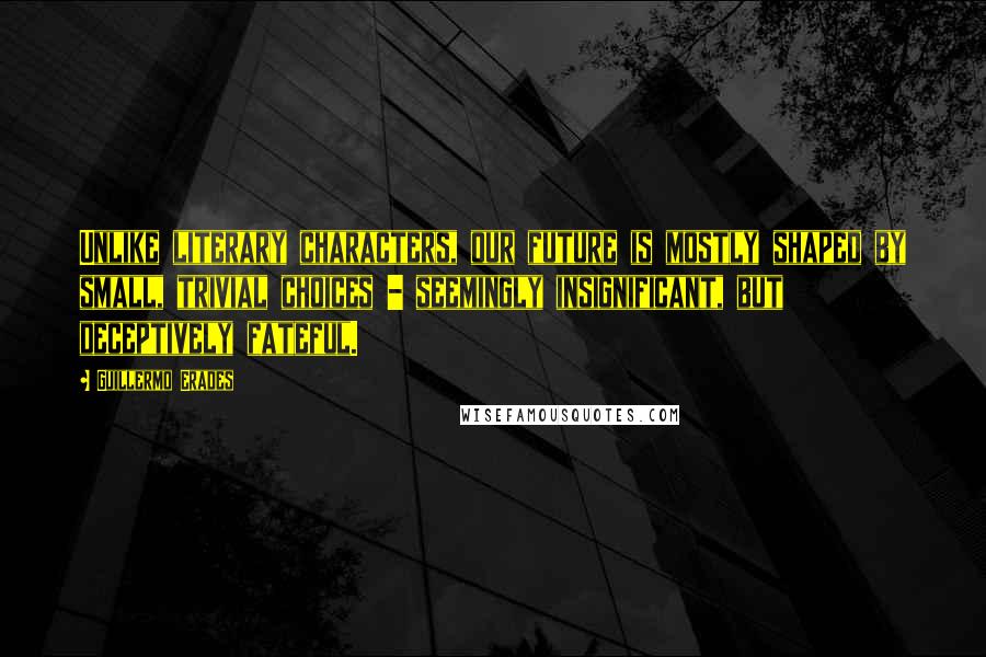 Guillermo Erades Quotes: Unlike literary characters, our future is mostly shaped by small, trivial choices - seemingly insignificant, but deceptively fateful.