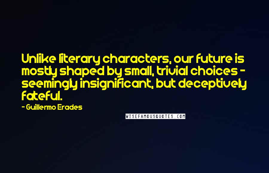 Guillermo Erades Quotes: Unlike literary characters, our future is mostly shaped by small, trivial choices - seemingly insignificant, but deceptively fateful.