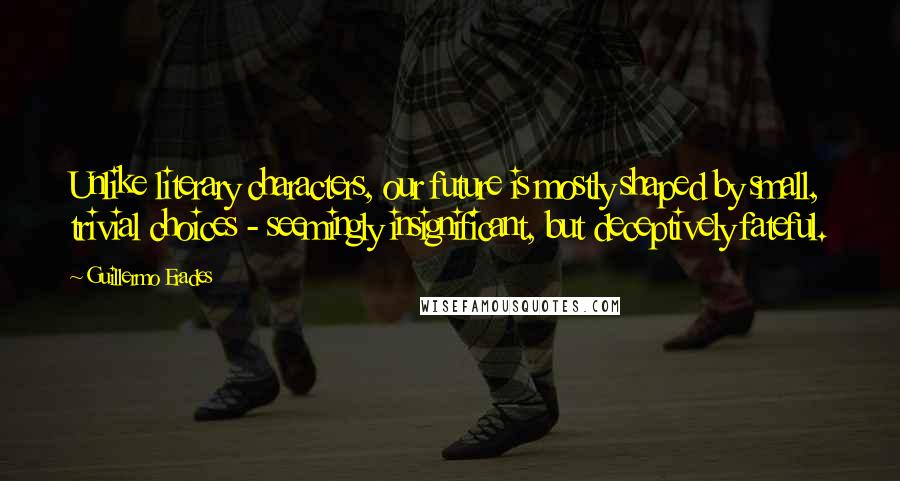 Guillermo Erades Quotes: Unlike literary characters, our future is mostly shaped by small, trivial choices - seemingly insignificant, but deceptively fateful.