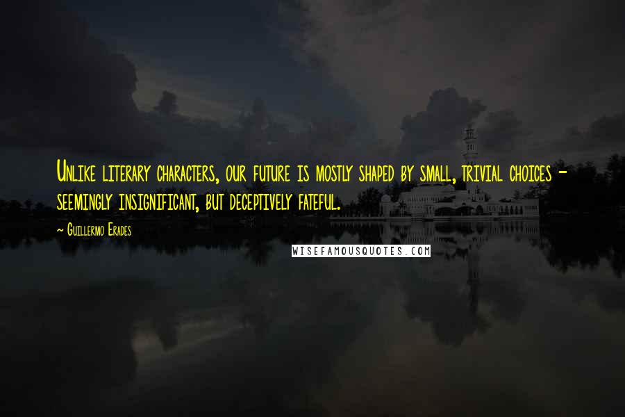 Guillermo Erades Quotes: Unlike literary characters, our future is mostly shaped by small, trivial choices - seemingly insignificant, but deceptively fateful.