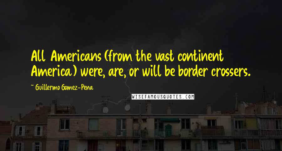 Guillermo Gomez-Pena Quotes: All Americans (from the vast continent America) were, are, or will be border crossers.