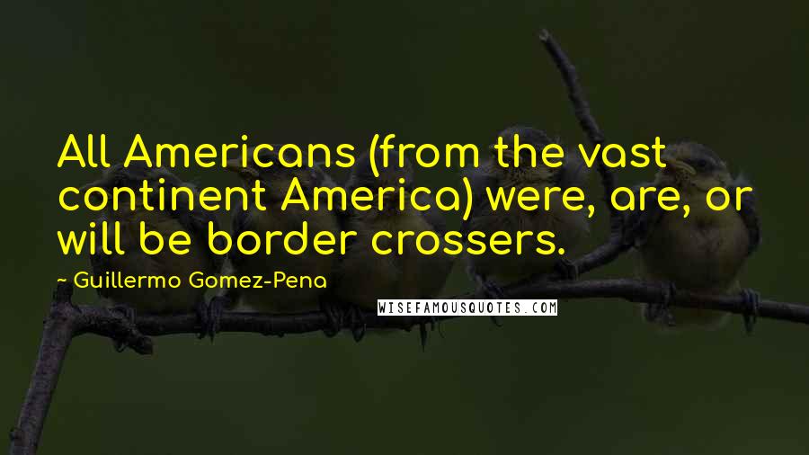 Guillermo Gomez-Pena Quotes: All Americans (from the vast continent America) were, are, or will be border crossers.