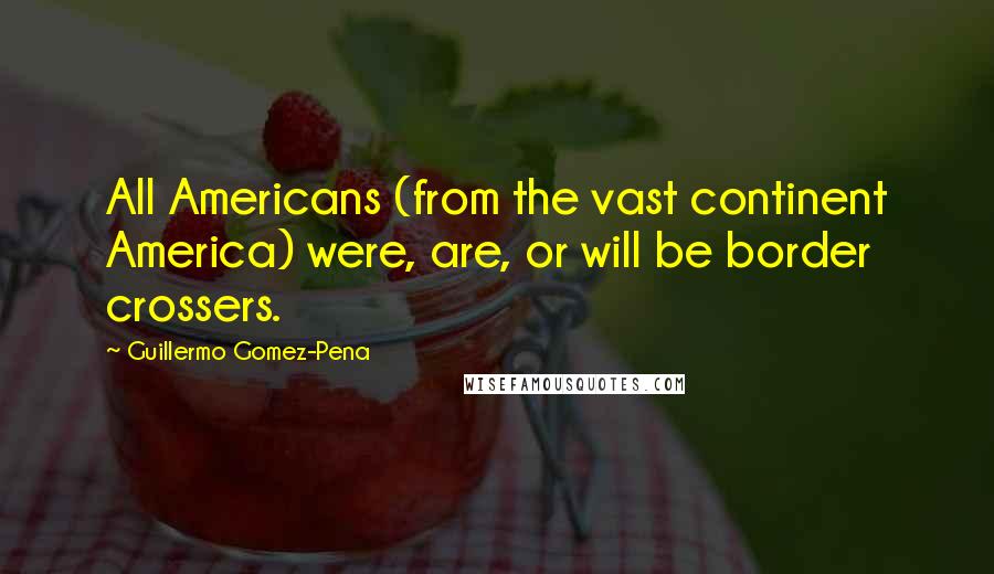 Guillermo Gomez-Pena Quotes: All Americans (from the vast continent America) were, are, or will be border crossers.