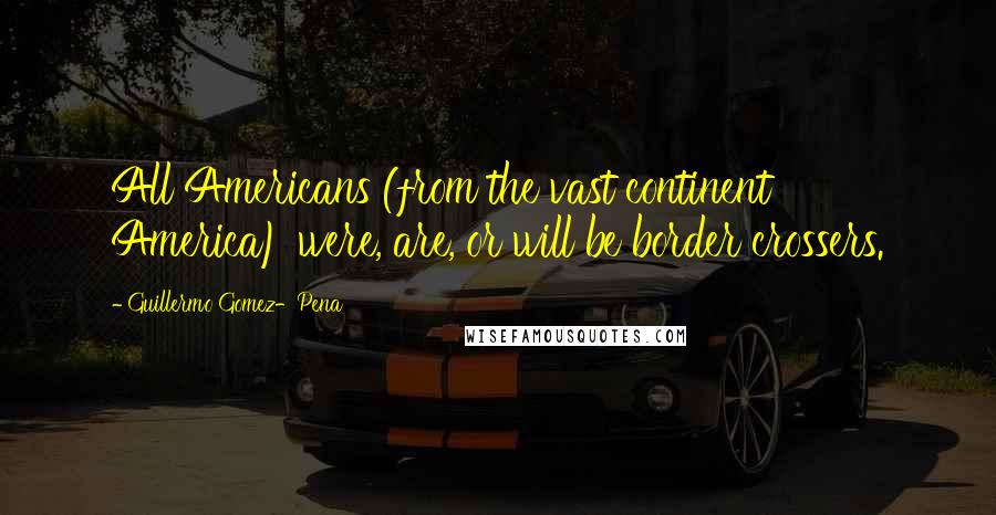 Guillermo Gomez-Pena Quotes: All Americans (from the vast continent America) were, are, or will be border crossers.