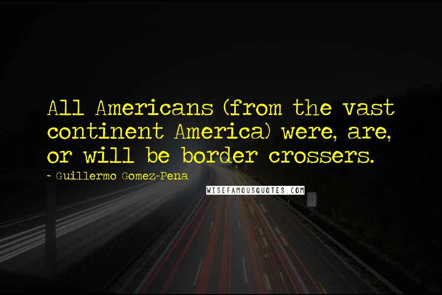 Guillermo Gomez-Pena Quotes: All Americans (from the vast continent America) were, are, or will be border crossers.