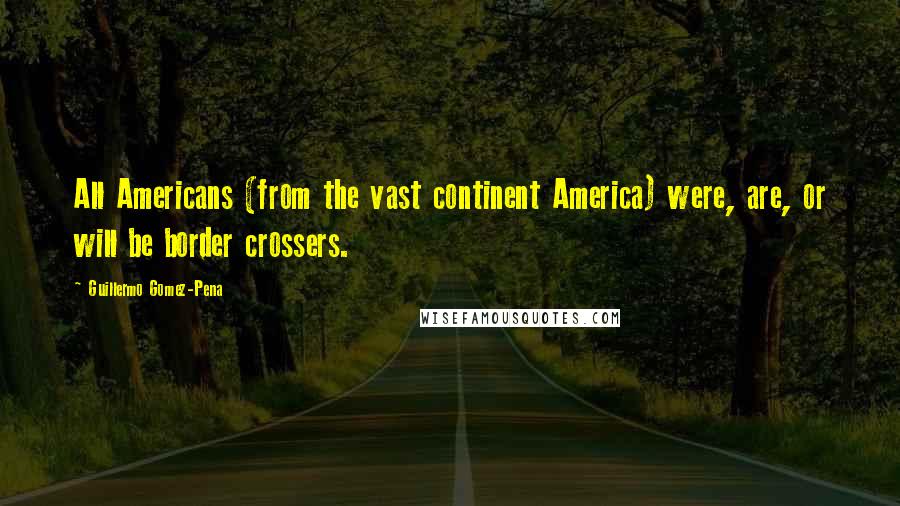 Guillermo Gomez-Pena Quotes: All Americans (from the vast continent America) were, are, or will be border crossers.