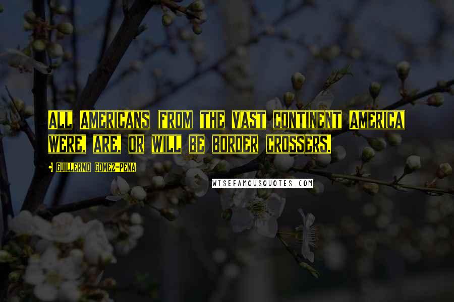 Guillermo Gomez-Pena Quotes: All Americans (from the vast continent America) were, are, or will be border crossers.