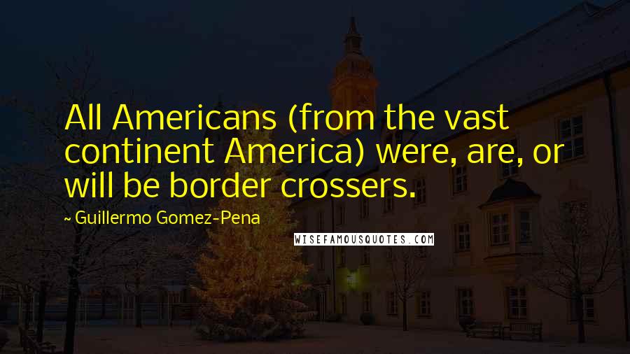 Guillermo Gomez-Pena Quotes: All Americans (from the vast continent America) were, are, or will be border crossers.
