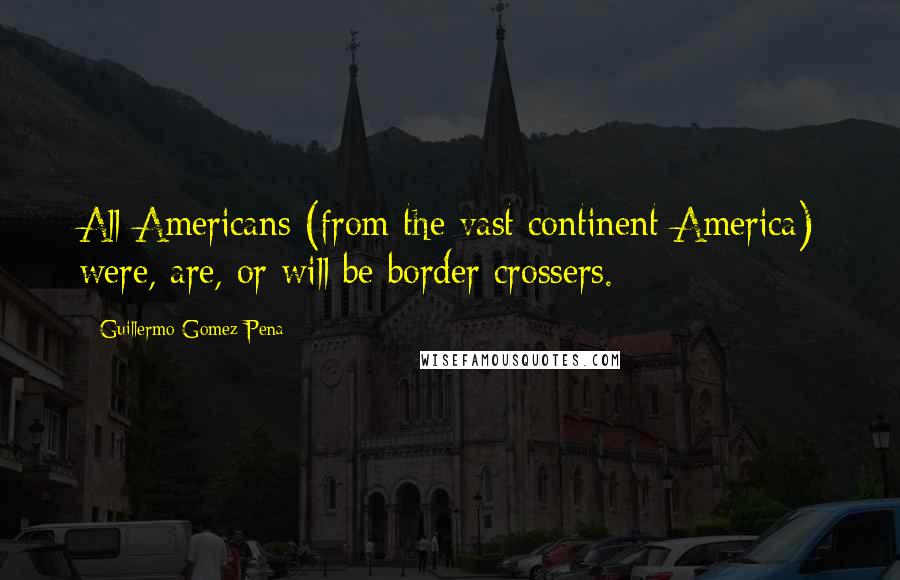 Guillermo Gomez-Pena Quotes: All Americans (from the vast continent America) were, are, or will be border crossers.