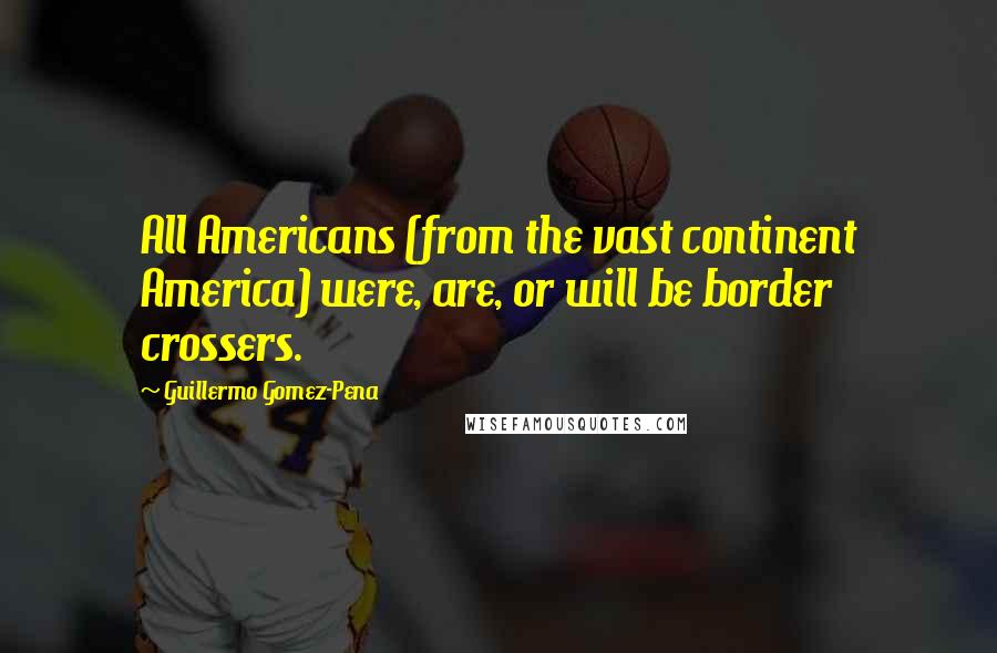 Guillermo Gomez-Pena Quotes: All Americans (from the vast continent America) were, are, or will be border crossers.