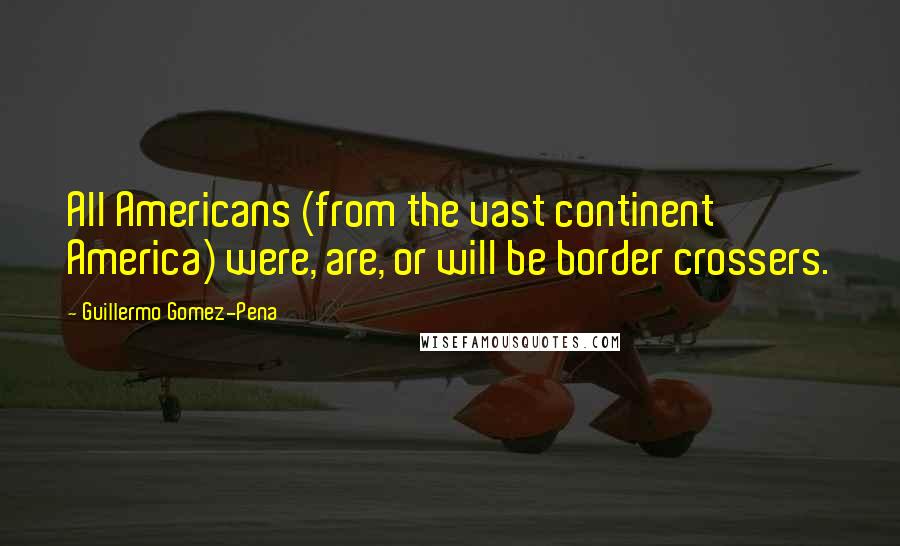 Guillermo Gomez-Pena Quotes: All Americans (from the vast continent America) were, are, or will be border crossers.