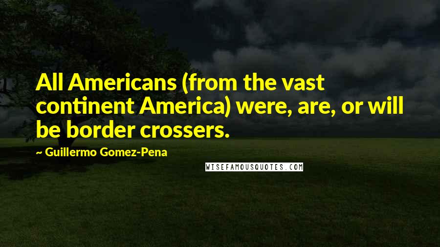 Guillermo Gomez-Pena Quotes: All Americans (from the vast continent America) were, are, or will be border crossers.