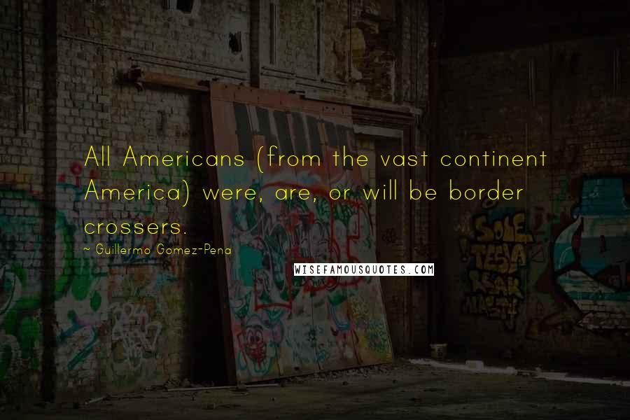 Guillermo Gomez-Pena Quotes: All Americans (from the vast continent America) were, are, or will be border crossers.