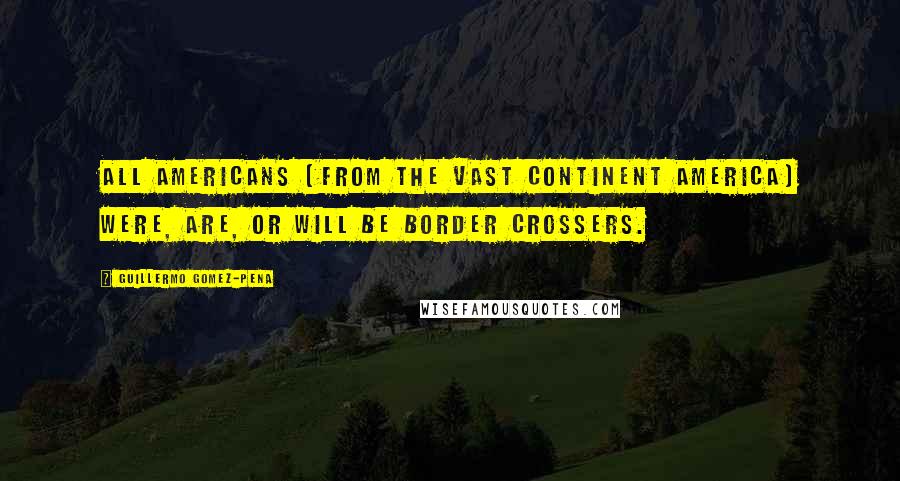 Guillermo Gomez-Pena Quotes: All Americans (from the vast continent America) were, are, or will be border crossers.