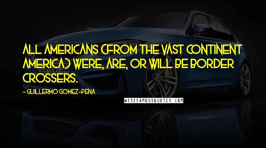 Guillermo Gomez-Pena Quotes: All Americans (from the vast continent America) were, are, or will be border crossers.