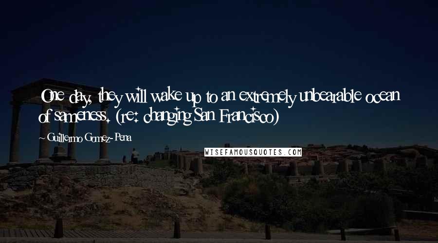 Guillermo Gomez-Pena Quotes: One day, they will wake up to an extremely unbearable ocean of sameness. (re: changing San Francisco)