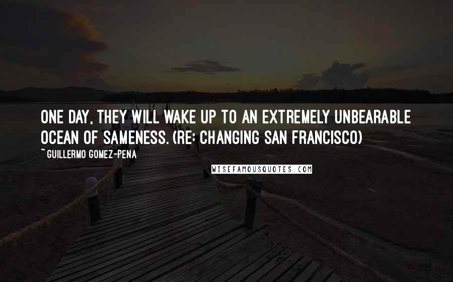 Guillermo Gomez-Pena Quotes: One day, they will wake up to an extremely unbearable ocean of sameness. (re: changing San Francisco)