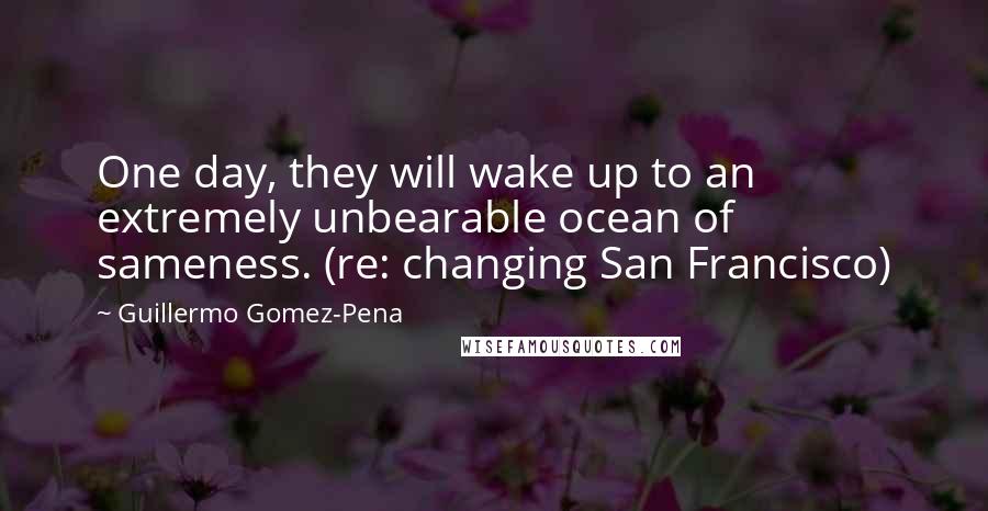 Guillermo Gomez-Pena Quotes: One day, they will wake up to an extremely unbearable ocean of sameness. (re: changing San Francisco)