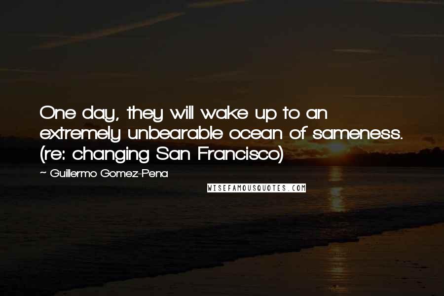 Guillermo Gomez-Pena Quotes: One day, they will wake up to an extremely unbearable ocean of sameness. (re: changing San Francisco)