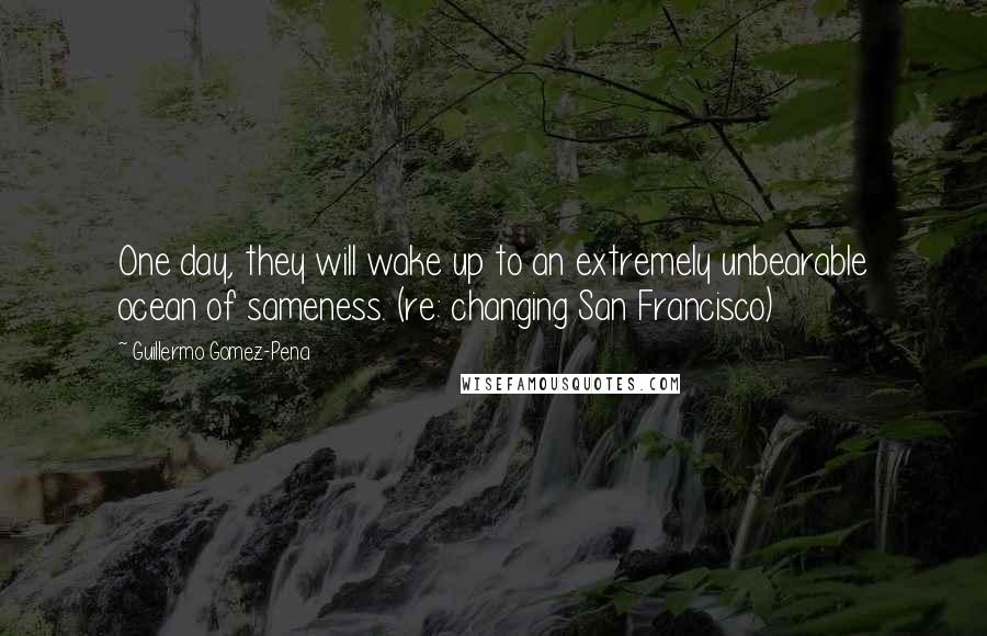 Guillermo Gomez-Pena Quotes: One day, they will wake up to an extremely unbearable ocean of sameness. (re: changing San Francisco)
