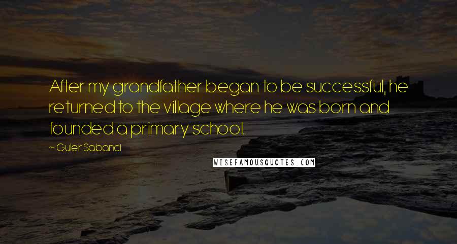 Guler Sabanci Quotes: After my grandfather began to be successful, he returned to the village where he was born and founded a primary school.