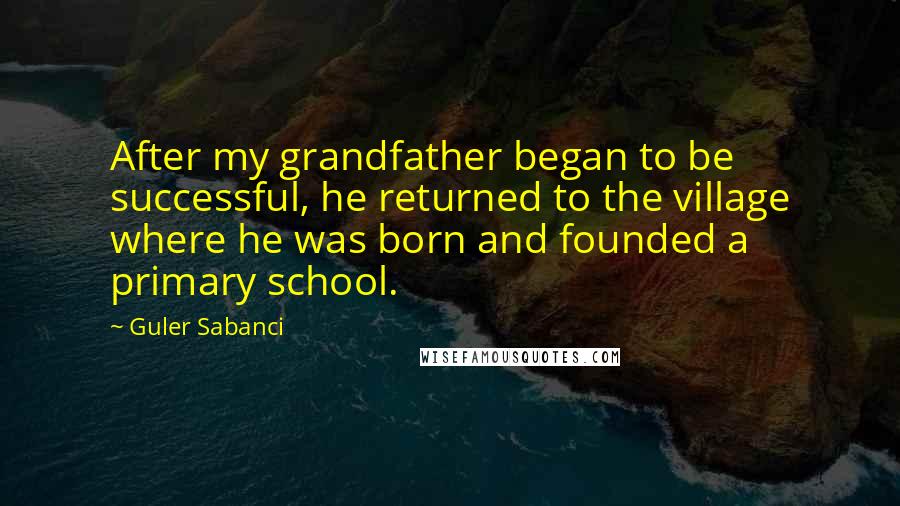 Guler Sabanci Quotes: After my grandfather began to be successful, he returned to the village where he was born and founded a primary school.