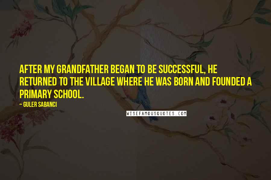 Guler Sabanci Quotes: After my grandfather began to be successful, he returned to the village where he was born and founded a primary school.
