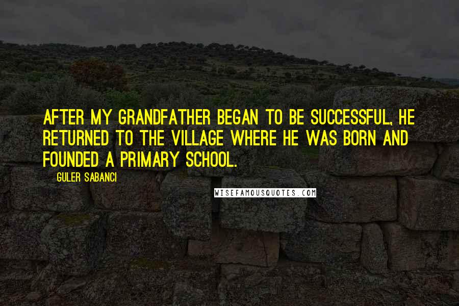 Guler Sabanci Quotes: After my grandfather began to be successful, he returned to the village where he was born and founded a primary school.